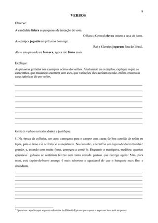 9
                                                    VERBOS
Observe:

A candidata lidera as pesquisas de intenção de voto.
                                                                O Banco Central elevou ontem a taxa de juros.
As equipes jogarão no próximo domingo.
                                                                         Raí e Sócrates jogaram fora do Brasil.
Até o ano passado eu fumava, agora não fumo mais.


Explique:
As palavras grifadas nos exemplos acima são verbos. Analisando os exemplos, explique o que os
caracteriza, que mudanças ocorrem com eles, que variações eles aceitam ou não, enfim, resuma as
características de um verbo:

________________________________________________________________________________
________________________________________________________________________________
________________________________________________________________________________
________________________________________________________________________________
________________________________________________________________________________
________________________________________________________________________________
________________________________________________________________________________
________________________________________________________________________________

Grife os verbos no texto abaixo e justifique:

1. Na época da colheita, um asno carregava para o campo uma carga de boa comida de todos os
tipos, para o dono e o ceifeiro se alimentarem. No caminho, encontrou um capim-de-burro bonito e
grande, e, estando com muita fome, começou a comê-lo. Enquanto o mastigava, meditou: quantos
epicureus 1 gulosos se sentiriam felizes com tanta comida gostosa que carrego agora! Mas, para
mim, este capim-de-burro amargo é mais saboroso e agradável do que o banquete mais fino e
abundante.
________________________________________________________________________________
________________________________________________________________________________
________________________________________________________________________________
________________________________________________________________________________
________________________________________________________________________________
________________________________________________________________________________
________________________________________________________________________________
________________________________________________________________________________


1
    Epicureus: aqueles que seguem a doutrina do filósofo Epicuro para quem o supremo bem está no prazer.
 