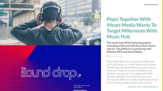 UNDERSTAND TODAY. SHAPE TOMORROW.Source:
Pepsi Together With
iHeart Media Wants To
Target Millennials With
Music Hub
The music hub will be featuring popular
emerging artists and will share their stories
and art. The platform is partnering with
Shazam, MTV and iHeartMedia.
Explore the Sign
Pepsi especially tries to appeal to millennials
and is focusing on a mobile optimized strategy.
Partnering with iHeartMedia, up-and-coming
artists are featured across the platform to
heighten awareness. The cooperation with
Shazam will offer artist introductions and
discoveries. With the mobile ampliﬁcation Pepsi
aims to bring people directly to its content.
10
LHBS // SNAPSHOT: COLLABORATIONS CUSTOMER SEGMENT
 