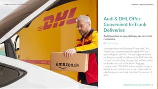 UNDERSTAND TODAY. SHAPE TOMORROW.Source:
PRODUCT & SERVICE EXPERIENCE
Audi & DHL Offer
Convenient In-Trunk
Deliveries
Audi launches an easy-delivery service to its
customers.
Explore the Sign
In cooperation with Amazon Prime and DHL
Parcel the company wants to start offering a
special logistic service. The packages ordered
on Amazon would be delivered by DHL directly
to a car’s trunk using a temporary authorization
for keyless access to the Audi’s luggage
compartment. The DHL driver would receive a
digital access code for the trunk, that could be
used only once and only for a speciﬁc period of
time.
15
LHBS // SNAPSHOT: COLLABORATIONS
 