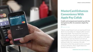UNDERSTAND TODAY. SHAPE TOMORROW.Source:
PRODUCT & SERVICE EXPERIENCE
MasterCard Enhances
Convenience With
Apple Pay Collab
Credit card company just teamed up with the
tech giant to offer its customers Apple Pay
services.
Explore the Sign
Clients using MasterCard can now beneﬁt from
all the functionalities of a digital wallet services
offered by Apple. That means the consumers
will be able to pay using their mobile devices at
contactless points of sale as well as in iOS apps.
The strategic move by MasterCard aims at
capturing purchases that were previously done
without credit. For customers the only
restriction is that they would need to use Apple
products (iPhones, iPads, Apple Watch) to
beneﬁt from the service.
17
LHBS // SNAPSHOT: COLLABORATIONS
 