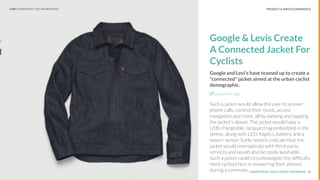 UNDERSTAND TODAY. SHAPE TOMORROW.Source:
PRODUCT & SERVICE EXPERIENCE
Google & Levis Create
A Connected Jacket For
Cyclists
Google and Levi's have teamed up to create a
"connected" jacket aimed at the urban cyclist
demographic.
Explore the Sign
Such a jacket would allow the user to answer
phone calls, control their music, access
navigation and more, all by swiping and tapping
the jacket's sleeve. The jacket would have a
USB-chargeable Jacquard tag embedded in the
sleeve, along with LED, haptics, battery and a
woven sensor. Early reports indicate that the
jacket would interoperate with third-party
services and would also be easily washable.
Such a jacket could circumnavigate the difﬁculty
most cyclists face in answering their phones
during a commute. 18
LHBS // SNAPSHOT: COLLABORATIONS
 
