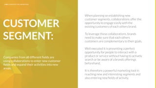 UNDERSTAND TODAY. SHAPE TOMORROW.
IMPLICATIONS
7
CUSTOMER
SEGMENT:
When planning on establishing new
customer segments, collaborations offer the
opportunity to engage easily with the
existing customers of each others brand.
To leverage these collaborations, brands
need to make sure that each others
customers are complementary to their goals.
Well executed it is presenting a perfect
opportunity for people to interact with a
product or service without having to actively
search or be aware of a brands offerings
beforehand.
It is therefore a powerful marketing tool in
reaching new and interesting segments and
also entering new ﬁelds of activity.
Companies from all different ﬁelds are
using collaborations to enter new customer
ﬁelds and expand their activities into new
areas.
LHBS // SNAPSHOT: COLLABORATIONS
 