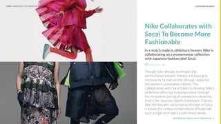 UNDERSTAND TODAY. SHAPE TOMORROW.Source:
Nike Collaborates with
Sacai To Become More
Fashionable
In a match made in athleisure heaven, Nike is
collaborating on a womenswear collection
with Japanese fashion label Sacai.
Explore the Sign
Though Nike already dominates the
performance sneaker market, it is hoping to
increase its fashion proﬁle through a play for
the women’s activewear market. The
collaboration with Sacai hopes to develop Nike’s
athleisure offerings in womenswear through
the innovative pairing of unexpected elements
that is the Japanese label's trademark. Chitose
Abe, the founder and creative director of Sacai,
is known for unique combinations of materials
such as high tech fabrics with heavy wools.
8
CUSTOMER SEGMENTLHBS // SNAPSHOT: COLLABORATIONS
 