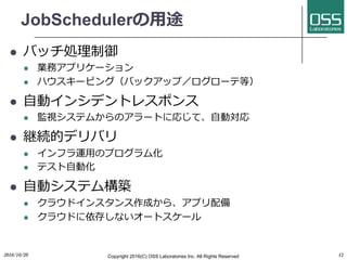 JobSchedulerの⽤途
l バッチ処理制御
l 業務アプリケーション
l ハウスキーピング（バックアップ／ログローテ等）
l ⾃動インシデントレスポンス
l 監視システムからのアラートに応じて、⾃動対応
l 継続的デリバリ
l インフラ運⽤のプログラム化
l テスト⾃動化
l ⾃動システム構築
l クラウドインスタンス作成から、アプリ配備
l クラウドに依存しないオートスケール
2016/10/20 Copyright 2016(C) OSS Laboratories Inc. All Rights Reserved 12
 