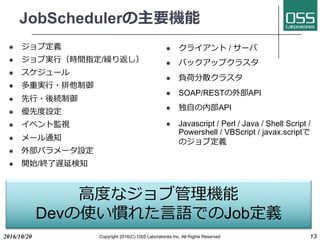 JobSchedulerの主要機能
l ジョブ定義
l ジョブ実⾏（時間指定/繰り返し）
l スケジュール
l 多重実⾏・排他制御
l 先⾏・後続制御
l 優先度設定
l イベント監視
l メール通知
l 外部パラメータ設定
l 開始/終了遅延検知
l クライアント / サーバ
l バックアップクラスタ
l 負荷分散クラスタ
l SOAP/RESTの外部API
l 独⾃の内部API
l Javascript / Perl / Java / Shell Script /
Powershell / VBScript / javax.scriptで
のジョブ定義
2016/10/20 Copyright 2016(C) OSS Laboratories Inc. All Rights Reserved 13
⾼度なジョブ管理機能
Devの使い慣れた⾔語でのJob定義
 