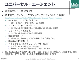 ユニバーサル・エージェント
l 最新版でリリース（V1.10）
l 従来のエージェント（クラシック・エージェント）との違い
https://kb.sos-berlin.com/display/PKB/JobScheduler+Universal+Agent+-+Features
l Pure Java、シングルバイナリー
l 次ページ「サポートプラットフォーム」を参照
l ゼロ・コンフィグレーション
l エージェント側での設定を廃⽌、マスタ側からのリクエストに変更
l リモート・ファイル監視
l エージェント側ホストのファイル監視が可能
l Docker サポート
l Dockerコンテナ内でのエージェント稼働、ジョブの起動／停⽌
l Raspberry Pi サポート
l 有償ライセンスのみのリリース（V1.10以降）
l オープンソースライセンスは、SSHのみ
l 無償ダウンロード版は、同時実⾏タスク数が１個に制限
l 尚、JobSchedulerのマスタ（エンジン）とエージェントは、異なるバージョンでも、使⽤
可能です。（マスタ／エージェント互換性情報を参照ください）
2016/10/20 Copyright 2016(C) OSS Laboratories Inc. All Rights Reserved 21
 