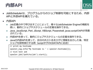 内部API
l JobSchedulerは、プログラムからのジョブ制御を可能にするため、内部
APIと外部APIを備えている。
l 内部API
l Job定義の中で呼び出すことによって、様々なJobScheduler Engineの機能を
使い、動的にジョブやスケジュールの定義を操作できる。
l Java, JavaScript, Perl, JScript, VBScript, Powershell, javax.scriptのAPIが⽤意
されている。
l 内部APIを使って、動的にジョブやスケジュールの定義を操作できる。
l Javaの内部APIを使って、⾃分のホスト名をログに情報を出⼒した後、特定
ジョブを即時実⾏する例（scriptタグのCDATA内に記述）
// print my hostname
spooler_log.info(‘My hostname is ' + spooler.hostname());
// kick next job
spooler.job(‘path/to/job').start();
2016/10/20 Copyright 2016(C) OSS Laboratories Inc. All Rights Reserved 28
 