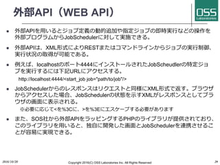 外部API（WEB API）
l 外部APIを⽤いるとジョブ定義の動的追加や指定ジョブの即時実⾏などの操作を
外部プログラムからJobSchedulerに対して実施できる。
l 外部APIは、XML形式によりRESTまたはコマンドラインからジョブの実⾏制御、
実⾏状況の取得が可能である。
l 例えば、localhostのポート4444にインストールされたJobScheudlerの特定ジョ
ブを実⾏するには下記URLにアクセスする。
http://localhost:4444/<start_job job="path/to/job"/>
l JobSchedulerからのレスポンスはリクエストと同様にXML形式で返す。ブラウザ
からアクセスした場合、JobSchedulerの状態を⽰すXMLがレスポンスとしてブラ
ウザの画⾯に表⽰される。
※必要に応じて<を%3Cに、>を%3Eにエスケープする必要があります
l また、SOS社から外部APIをラッピングするPHPのライブラリが提供されており、
このライブラリを⽤いると、独⾃に開発した画⾯とJobSchedulerを連携させるこ
とが容易に実現できる。
2016/10/20 Copyright 2016(C) OSS Laboratories Inc. All Rights Reserved 29
 