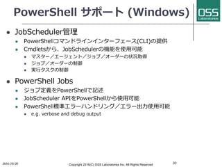 PowerShell サポート (Windows)
l JobScheduler管理
l PowerShellコマンドラインインターフェース(CLI)の提供
l Cmdletsから、JobSchedulerの機能を使⽤可能
l マスター／エージェント／ジョブ／オーダーの状況取得
l ジョブ／オーダーの制御
l 実⾏タスクの制御
l PowerShell Jobs
l ジョブ定義をPowerShellで記述
l JobScheduler APIをPowerShellから使⽤可能
l PowerShell標準エラーハンドリング／エラー出⼒使⽤可能
l e.g. verbose and debug output
302016/10/20 Copyright 2016(C) OSS Laboratories Inc. All Rights Reserved
 