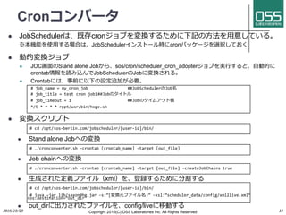 Cronコンバータ
l JobSchedulerは、既存cronジョブを変換するために下記の⽅法を⽤意している。
※本機能を使⽤する場合は、JobSchedulerインストール時にcronパッケージを選択しておく
l 動的変換ジョブ
l JOC画⾯のStand alone Jobから、sos/cron/scheduler_cron_adopterジョブを実⾏すると、⾃動的に
crontab情報を読み込んでJobSchedulerのJobに変換される。
l Crontabには、事前に以下の設定追加が必要。
# job_name = my_cron_job ##JobSchedulerのJob名
# job_title = test cron job1##Jobのタイトル
# job_timeout = 1 ##Jobのタイムアウト値
*/5 * * * * rppt/usr/bin/hoge.sh
l 変換スクリプト
# cd /opt/sos-berlin.com/jobscheduler/[user-id]/bin/
l Stand alone Jobへの変換
# ./cronconverter.sh –crontab [crontab_name] –target [out_file]
l Job chainへの変換
# ./cronconverter.sh –crontab [crontab_name] –target [out_file] –createJobChains true
l ⽣成された定義ファイル（xml）を、登録するために分割する
# cd /opt/sos-berlin.com/jobscheduler/[user-id]/bin/
# java –jar lib/saxon9he.jar –s:”[変換元ファイル名]” –xsl:”scheduler_data/config/xml2live.xml”
sos.destination=“out_dir”
l out_dirに出⼒されたファイルを、config/liveに移動する
2016/10/20 Copyright 2016(C) OSS Laboratories Inc. All Rights Reserved 33
 