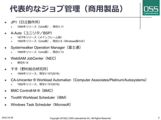 代表的なジョブ管理（商⽤製品）
l JP1（⽇⽴製作所）
l 1994年リリース（Unix版）、現在V.11
l A-Auto（ユニリタ／BSP）
l 1977年リリース（メインフレーム版）
l 1993年リリース（Unix版）、現在V.8（Windows版のみ）
l Systemwalker Operation Manager（富⼠通）
l 1995年リリース（Unix版）、現在V.13
l WebSAM JobCenter（NEC）
l 現在R.14
l 千⼿（野村総合研究所）
l 1994年リリース、現在V.15?(2016)
l CA-Unicenter ® Workload Automation（Computer Associates/Platinum/Autosystems）
l 1992年リリース、現在V.15?(2016)
l BMC Controll-M ®（BMC）
l Tivoli® Workload Scheduler（IBM）
l Windows Task Scheduler（Microsoft）
2016/10/20 Copyright 2016(C) OSS Laboratories Inc. All Rights Reserved 4
 