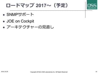ロードマップ 2017〜（予定）
l SNMPサポート
l JOE on Cockpit
l アーキテクチャーの⾒直し
2016/10/20 Copyright 2016(C) OSS Laboratories Inc. All Rights Reserved 44
 