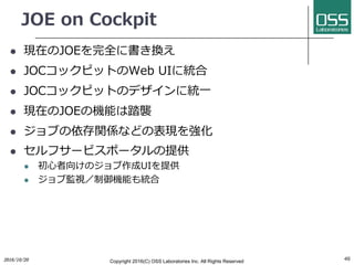 JOE on Cockpit
l 現在のJOEを完全に書き換え
l JOCコックピットのWeb UIに統合
l JOCコックピットのデザインに統⼀
l 現在のJOEの機能は踏襲
l ジョブの依存関係などの表現を強化
l セルフサービスポータルの提供
l 初⼼者向けのジョブ作成UIを提供
l ジョブ監視／制御機能も統合
462016/10/20 Copyright 2016(C) OSS Laboratories Inc. All Rights Reserved
 