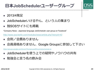⽇本JobSchedulerユーザーグループ
l 2013/4発⾜
l JobSchedulerいけるやん、という⼈の集まり
l 独SOSサイトにも掲載
“Company News : Japanese language JobScheduler user group on Facebook”
http://www.sos-berlin.com/modules/news/article.php?storyid=42
l 会則／会費ありません
l 会員資格ありません、Google Groupsに参加して下さい
https://groups.google.com/forum/?fromgroups#!forum/jobscheduler-ja
l JobSchedulerを使う上での疑問やノウハウの共有
l 勉強会と⾔う名の飲み会
2016/10/20 Copyright 2016(C) OSS Laboratories Inc. All Rights Reserved 48
 