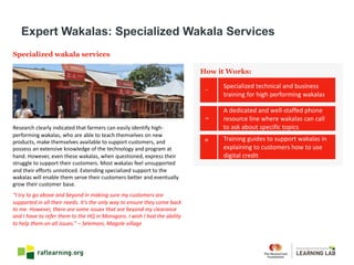 Specialized wakala services
Research	clearly	indicated	that	farmers	can	easily	identify	high-
performing	wakalas,	who	are	able	to	teach	themselves	on	new	
products,	make	themselves	available	to	support	customers,	and	
possess	an	extensive	knowledge	of	the	technology	and	program	at	
hand.	However,	even	these	wakalas,	when	questioned,	express	their	
struggle	to	support	their	customers.	Most	wakalas feel	unsupported		
and	their	efforts	unnoticed.	Extending	specialized	support	to	the	
wakalas will	enable	them	serve	their	customers	better	and	eventually	
grow	their	customer	base.
“I	try	to	go	above	and	beyond	in	making	sure	my	customers	are	
supported	in	all	their	needs.	It’s	the	only	way	to	ensure	they	come	back	
to	me.	However,	there	are	some	issues	that	are	beyond	my	clearance	
and	I	have	to	refer	them	to	the	HQ	in	Morogoro.	I	wish	I	had	the	ability	
to	help	them	on	all	issues.”	– Selemani,	Magole village
Expert Wakalas: Specialized Wakala Services
Specialized	technical	and	business	
training	for	high	performing	wakalas
How it Works:
A	dedicated	and	well-staffed	phone	
resource	line	where	wakalas can	call	
to	ask	about	specific	topics
Training	guides	to	support	wakalas in	
explaining	to	customers	how	to	use	
digital	credit
 