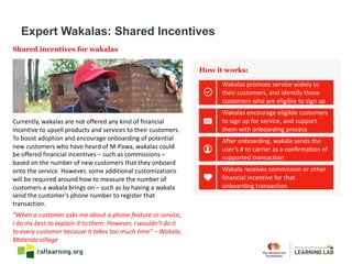 Shared incentives for wakalas
Currently,	wakalas are	not	offered	any	kind	of	financial	
incentive	to	upsell	products	and	services	to	their	customers.	
To	boost	adoption	and	encourage	onboarding	of	potential	
new	customers	who	have	heard	of	M-Pawa,	wakalas could	
be	offered	financial	incentives	– such	as	commissions	–
based	on	the	number	of	new	customers	that	they	onboard	
onto	the	service.	However,	some	additional	customizations	
will	be	required	around	how	to	measure	the	number	of	
customers	a	wakala brings	on	– such	as	by	having	a	wakala
send	the	customer’s	phone	number	to	register	that	
transaction.
How it works:
“When	a	customer	asks	me	about	a	phone	feature	or	service,	
I	do	my	best	to	explain	it	to	them.	However,	I	wouldn’t	do	it	
to	every	customer	because	it	takes	too	much	time”	– Wakala,	
Matendo village
Expert Wakalas: Shared Incentives
Wakalas	promote	service	widely	to	
their	customers,	and	identify	those	
customers	who	are	eligible	to	sign	up
Wakala	receives	commission	or	other	
financial	incentive	for	that	
onboarding	transaction
Wakalas	encourage	eligible	customers	
to	sign	up	for	service,	and	support	
them	with	onboarding	process
After	onboarding,	wakala sends	the	
user’s	#	to	carrier	as	a	confirmation	of	
supported	transaction
 
