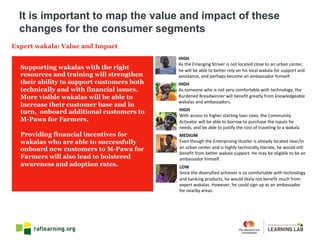 Expert wakala: Value and Impact
HIGH
As	the	Emerging	Striver	is	not	located	close	to	an	urban	center,	
he	will	be	able	to	better	rely	on	his	local	wakala for	support	and	
assistance,	and	perhaps	become	an	ambassador	himself.
HIGH
As	someone	who	is	not	very	comfortable	with	technology,	the	
Burdened	Breadwinner	will	benefit	greatly	from	knowledgeable	
wakalas and	ambassadors.
HIGH
With	access	to	higher	starting	loan	sizes,	the	Community	
Activator	will	be	able	to	borrow	to	purchase	the	inputs	he	
needs,	and	be	able	to	justify	the	cost	of	traveling	to	a	wakala
MEDIUM
Even	though	the	Enterprising	Hustler	is	already	located	near/in	
an	urban	center	and	is	highly	technically	literate,	he	would	still	
benefit	from	better	wakala support.	He	may	be	eligible	to	be	an	
ambassador	himself.
LOW
Since	the	diversified	achiever	is	so	comfortable	with	technology	
and	banking	products,	he	would	likely	not	benefit	much	from	
expert	wakalas.	However,	he	could	sign	up	as	an	ambassador	
for	nearby	areas.
Supporting wakalas with the right
resources and training will strengthen
their ability to support customers both
technically and with financial issues.
More visible wakalas will be able to
increase their customer base and in
turn, onboard additional customers to
M-Pawa for Farmers.
Providing financial incentives for
wakalas who are able to successfully
onboard new customers to M-Pawa for
Farmers will also lead to bolstered
awareness and adoption rates.
It is important to map the value and impact of these
changes for the consumer segments
 