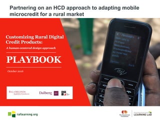 A human-centered design approach
October 2016
Customizing Rural Digital
Credit Products:
PLAYBOOK
Partnering on an HCD approach to adapting mobile
microcredit for a rural market
 