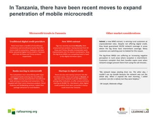 Halotel, a new MNO entrant, is winning rural customers at
unprecedented rates. Despite not offering digital credit,
they boast guaranteed 2G/3G network coverage in areas
where the big three have intermittent coverage. Many
customers are switching over to Halotel for this reason.
The big-three MNOs are suffering an increasing negative
perception in rural areas where reception is intermittent.
Customers complain that their bundles expire even when
network outages prevent them from using the call minutes..
_________________________________________________
“My network keeps stealing from me. The other day, I
couldn’t use my bundle because the network was out the
whole day. When it expired the next morning, I called
customer care for a refund, but they were helpless.”
- Mr Joseph, Matendo village
Microcredit trends in Tanzania Other market considerations
There	have	been	a	handful	of	microfinance	
institutions	and	microfinance	banks	that	offer	
micro	credit	to	consumers.	Vodacom,	and	later	
Airtel,	pioneered	digital	micro-credit	in	Tanzania	
with	their	M-Pawa and	Timiza products	
respectively
Tigo has	recently	launched	Nivushe,	their	
unsecured	loan	product.	Having	learned	from	M-
Pawa and	Timiza,	Nivushe incorporates	some	
improvements	over	its	mature	counterparts.	Now,	
the	big-three	MNOs	are	competing	head	to	head	
in	the	digital	microloan	space.	
The	competition	mix	is	diversifying	with	major	
commercial	banks	entering	the	microfinance	
space.	CRDB recently	launched	their	microfinance	
bank	aiming	at	reaching	rural	consumers.	This,	
coupled	with	their	micro-insurance	product,	Fahari
Huduma and	SimBanking services,	makes	their	
package	attractive	to	rural	dwellers.	
There	are	also	new	startup	entrants	into	the	
microloan	space.	Once	such	player	is	Branch,	an	
app	that	uses	Facebook	and	call/	SMS	history,	
among	other	indicators,	to	offer	unsecured	loans	
starting	at	20,000	Tsh.	Like	Branch,	other	digital	
credit	products	that	were	successful	in	Kenya	
could	move	into	Tanzania.
Traditional digital credit providers New MNO entrant
Banks moving to microcredit Startups in digital credit
In Tanzania, there have been recent moves to expand
penetration of mobile microcredit
 