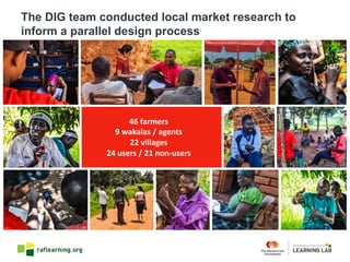46	farmers
9	wakalas /	agents
22	villages
24	users	/	21	non-users
The DIG team conducted local market research to
inform a parallel design process
 