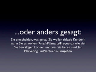 ...oder anders gesagt:
Sie entscheiden, was genau Sie wollen (ideale Kunden),
wann Sie es wollen (Anzahl/Umsatz/Frequenz), wie viel
  Sie bewältigen können und was Sie bereit sind, für
          Marketing und Vertrieb auszugeben
 