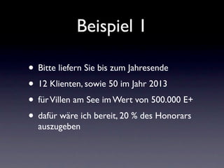 Beispiel 1

• Bitte liefern Sie bis zum Jahresende
• 12 Klienten, sowie 50 im Jahr 2013
• für Villen am See im Wert von 500.000 E+
• dafür wäre ich bereit, 20 % des Honorars
  auszugeben
 