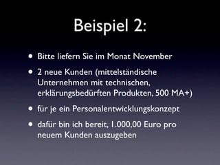 Beispiel 2:
• Bitte liefern Sie im Monat November
• 2 neue Kunden (mittelständische
  Unternehmen mit technischen,
  erklärungsbedürften Produkten, 500 MA+)
• für je ein Personalentwicklungskonzept
• dafür bin ich bereit, 1.000,00 Euro pro
  neuem Kunden auszugeben
 