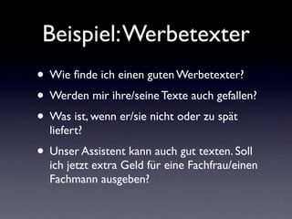 Beispiel: Werbetexter
• Wie ﬁnde ich einen guten Werbetexter?
• Werden mir ihre/seine Texte auch gefallen?
• Was ist, wenn er/sie nicht oder zu spät
  liefert?
• Unser Assistent kann auch gut texten. Soll
  ich jetzt extra Geld für eine Fachfrau/einen
  Fachmann ausgeben?
 