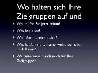 Wo halten sich Ihre
  Zielgruppen auf und
• Wo kaufen Sie jetzt schon?
• Was lesen sie?
• Wo informieren sie sich?
• Was kaufen Sie typischerweise vor oder
  nach Ihnen?
• Wer interessiert sich noch für Ihre
  Zielgruppe?
 