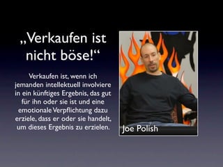 „Verkaufen ist
  nicht böse!“
      Verkaufen ist, wenn ich
jemanden intellektuell involviere
in ein künftiges Ergebnis, das gut
   für ihn oder sie ist und eine
 emotionale Verpﬂichtung dazu
erziele, dass er oder sie handelt,
 um dieses Ergebnis zu erzielen.     Joe Polish
 