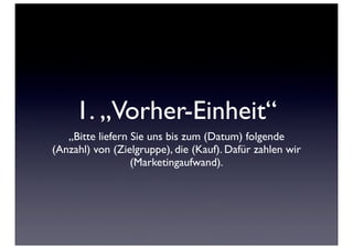 1. „Vorher-Einheit“
   „Bitte liefern Sie uns bis zum (Datum) folgende
(Anzahl) von (Zielgruppe), die (Kauf). Dafür zahlen wir
                  (Marketingaufwand).
 