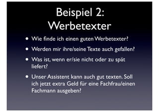 Beispiel 2:
             Werbetexter
• Wie ﬁnde ich einen guten Werbetexter?
• Werden mir ihre/seine Texte auch gefallen?
• Was ist, wenn er/sie nicht oder zu spät
  liefert?
• Unser Assistent kann auch gut texten. Soll
  ich jetzt extra Geld für eine Fachfrau/einen
  Fachmann ausgeben?
 
