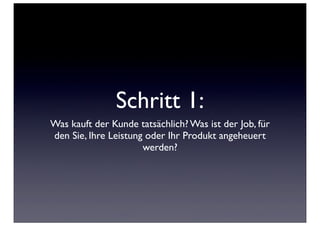 Schritt 1:
Was kauft der Kunde tatsächlich? Was ist der Job, für
den Sie, Ihre Leistung oder Ihr Produkt angeheuert
                      werden?
 