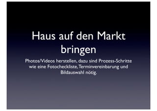 Haus auf den Markt
        bringen
Photos/Videos herstellen, dazu sind Prozess-Schritte
 wie eine Fotocheckliste, Terminvereinbarung und
                Bildauswahl nötig.
 