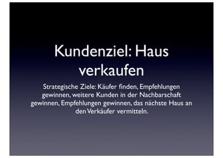 Kundenziel: Haus
          verkaufen
   Strategische Ziele: Käufer ﬁnden, Empfehlungen
   gewinnen, weitere Kunden in der Nachbarschaft
gewinnen, Empfehlungen gewinnen, das nächste Haus an
              den Verkäufer vermitteln.
 