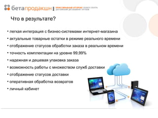 Что в результате?
• легкая интеграция с бизнес-системами интернет-магазина
• актуальные товарные остатки в режиме реального времени
• отображение статусов обработки заказа в реальном времени
• точность комплектации на уровне 99,99%
• надежная и дешевая упаковка заказа
• возможность работы с множеством служб доставки
• отображение статусов доставки
• оперативная обработка возвратов
• личный кабинет

 