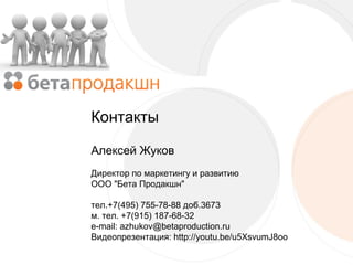 Контакты
Алексей Жуков
Директор по маркетингу и развитию
ООО "Бета Продакшн"
тел.+7(495) 755-78-88 доб.3673
м. тел. +7(915) 187-68-32
e-mail: azhukov@betaproduction.ru
Видеопрезентация: http://youtu.be/u5XsvumJ8oo

 