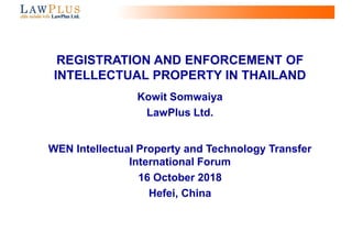 0
REGISTRATION AND ENFORCEMENT OF
INTELLECTUAL PROPERTY IN THAILAND
Kowit Somwaiya
LawPlus Ltd.
WEN Intellectual Property and Technology Transfer
International Forum
16 October 2018
Hefei, China
 