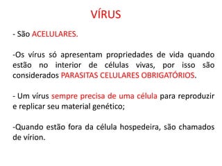 VÍRUS
- São ACELULARES.
-Os vírus só apresentam propriedades de vida quando
estão no interior de células vivas, por isso são
considerados PARASITAS CELULARES OBRIGATÓRIOS.
- Um vírus sempre precisa de uma célula para reproduzir
e replicar seu material genético;
-Quando estão fora da célula hospedeira, são chamados
de vírion.
 