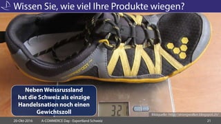 Wissen Sie, wie viel Ihre Produkte wiegen?
20-Okt-2016 A-COMMERCE Day - Exportland Schweiz 21
Bildquelle: http://strongwalker.blogspot.ch/
Neben Weissrussland
hat die Schweiz als einzige
Handelsnation noch einen
Gewichtszoll
 