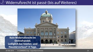 Widerrufsrecht ist passé (bis auf Weiteres)
20-Okt-2016 A-COMMERCE Day - Exportland Schweiz 23
Kein Widerrufsrecht im
Onlinehandel.
Lediglich bei Telefon- und
Haustürverkauf 14 Tage.
 