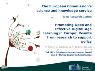The European Commission’s
science and knowledge service
Joint Research Centre
Promoting Open and
Effective Digital-Age
Learning in Europe: Results
from research to support
policy
Y. Punie, J. Castaño & A. Inamorato dos
Santos
DG JRC – Directorate Innovation and Growth
Unit B4 Human Capital and Employment
 