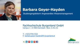 Barbara Geyer-Hayden
Studiengangsleiterin Angewandtes Wissensmanagement
Fachhochschule Burgenland GmbH
Campus 1 | A-7000 Eisenstadt | Büro: E.HG.151
T: +43(5)7705-4322
E: barbara.geyer-hayden@fh-burgenland.at
 