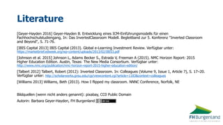 Literature
[Geyer-Hayden 2016] Geyer-Hayden B. Entwicklung eines ICM-Einführungsmodells für einen
Fachhochschulstudiengang, In: Das InvertedClassroom Modell. Begleitband zur 5. Konferenz "Inverted Classroom
and Beyond“, S. 71-76.
[IBIS Capital 2013] IBIS Capital (2013). Global e-Learning Investment Review. Verfügbar unter:
https://marketbrief.edweek.org/wp-content/uploads/2013/02/IBIS3.pdf
[Johnson et al. 2015] Johnson L, Adams Becker S., Estrada V, Freeman A (2015). NMC Horizon Report: 2015
Higher Education Edition. Austin, Texas: The New Media Consortium. Verfügbar unter:
http://www.nmc.org/publication/nmc-horizon-report-2015-higher-education-edition/
[Talbert 2012] Talbert, Robert (2012): Inverted Classroom. In: Colleagues (Volume 9, Issue 1, Article 7), S. 17–20.
Verfügbar unter: http://scholarworks.gvsu.edu/cgi/viewcontent.cgi?article=1183&context=colleagues
[Williams 2013] Williams, Beth (2013). How I flipped my classroom. NNNC Conference, Norfolk, NE
Bildquellen (wenn nicht anders genannt): pixabay, CC0 Public Domain
Autorin: Barbara Geyer-Hayden, FH Burgenland
 
