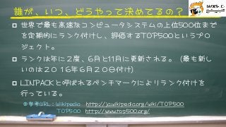 誰が、いつ、どうやって決めてるの？



p  世界で最も高速なコンピュータシステムの上位550000位まで
を定期的にランク付けし、評価するTTOOPP550000というプロ
ジェクト。



p  ランクは年に２度、66月と1111月に更新される。（最も新し
いのは２０１66年６月２０日付け）



p  LLIINNPPAACCKKと呼ばれるベンチマークによりランク付けを
行っている。











※参考UURRLL：WWiikkiippeeddiiaa　hhttttpp::////jjaa..wwiikkiippeeddiiaa..oorrgg//wwiikkii//TTOOPP550000	 	 




　　TTOOPP550000	 	 	 	 	 	 hhttttpp::////wwwwww..ttoopp550000..oorrgg//







 