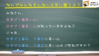 なんでみんなそんなに必死に競うの？



みなさん、
世界で１番高い山、
日本で１番高い山は知っていますよね？
じゃあ�、
世界で２番目、３番目に高い山
日本で２番目、３番目に高い山はご存知ですか？



 