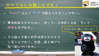 だからみんな競うのです！



ü  “HHPPCC”はよく“FF11”で喩えられることが多い。
ü  最高性能をだすために、持っている技術とお金、そして
情熱を注ぎ込む。
ü  その国の今後の科学技術を左右する
と見られており、各国、国を挙げて
取り組んでいます。
日本もまた11番とりたいモン



 