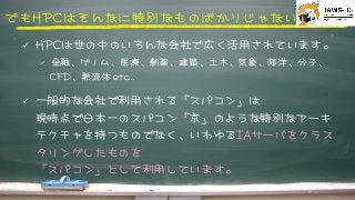 でもHHPPCCはそんなに特別なものばかりじゃない



ü  HHPPCCは世の中のいろんな会社で広く活用されています。
ü  金融、ゲノム、医療、創薬、建築、土木、気象、海洋、分子、
CCFFDD、熱流体	 	 eettcc…



ü  一般的な会社で利用される「スパコン」は
現時点で日本一のスパコン「京」のような特別なアーキ
テクチャを持つものでなく、いわゆるIIAAサーバをクラス
タリングしたものを
「スパコン」として利用しています。



 