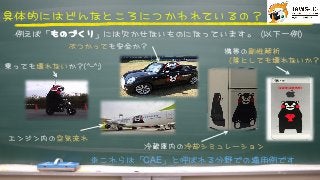 具体的にはどんなところにつかわれているの？



例えば「ものづくり」には欠かせないものになっています。（以下一例）



携帯の剛性解析



（落としても壊れないか？）
ぶつかっても安全か？



エンジン内の空気流れ



冷蔵庫内の冷却シミュレーション



乗っても壊れないか？((^^--^^;;))



※これらは「CAE」と呼ばれる分野での適用例です



 