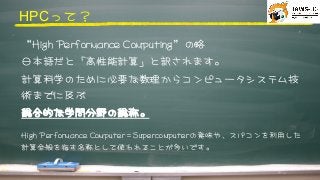 HPCって？



“HHiigghh	 	 PPeerrffoorrmmaannccee	 	 CCoommppuuttiinngg”の略



日本語だと「高性能計算」と訳されます。



計算科学のために必要な数理からコンピュータシステム技
術までに及ぶ
総合的な学問分野の総称。




HHiigghh	 	 PPeerrffoorrmmaannccee	 	 CCoommppuutteerr＝SSuuppeerrccoommppuutteerrの意味や、スパコンを利用した
計算全般を指す名称として使われることが多いです。



 
